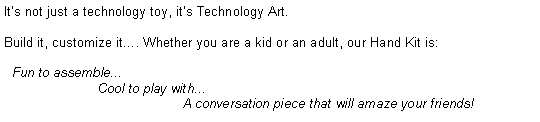Text Box: It�s not just a technology toy, it�s Technology Art.Build it, customize it�. Whether you are a kid or an adult, our Hand Kit is:  Fun to assemble...                         Cool to play with...                                                A conversation piece that will amaze your friends!